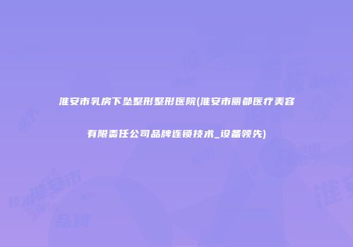 淮安市乳房下坠整形整形医院(淮安市丽都医疗美容有限责任公司品牌连锁技术_设备领先)