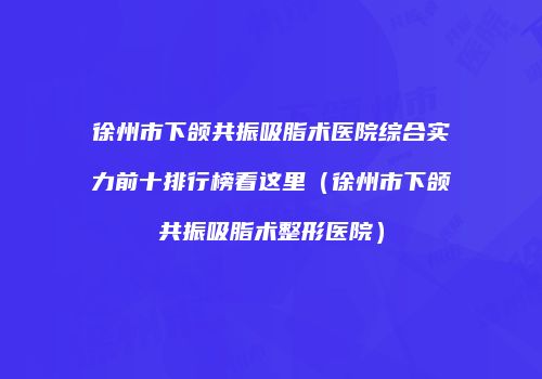 徐州市下颌共振吸脂术医院综合实力前十排行榜看这里（徐州市下颌共振吸脂术整形医院）