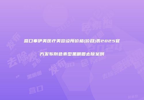 营口奉伊美医疗美容诊所价格(价目)表2025官方发布附色素型黑眼圈去除案例