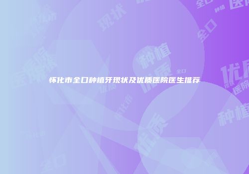 怀化市全口种植牙现状及优质医院医生推荐