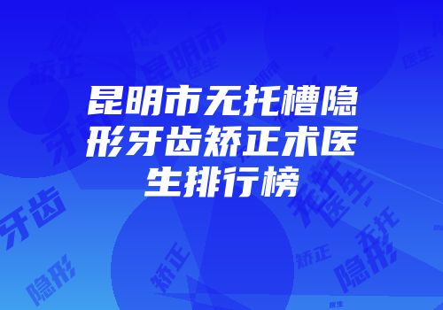 昆明市无托槽隐形牙齿矫正术医生排行榜