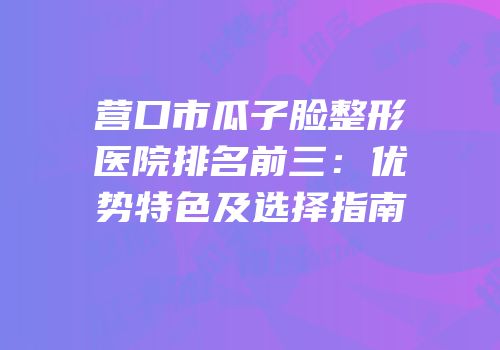 营口市瓜子脸整形医院排名前三：优势特色及选择指南