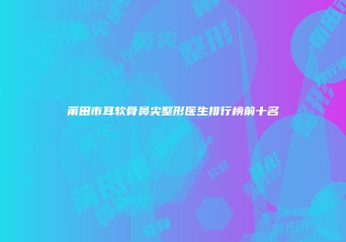 莆田市耳软骨鼻尖整形医生排行榜前十名