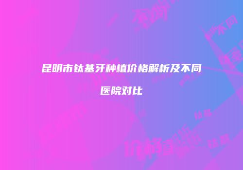 昆明市钛基牙种植价格解析及不同医院对比