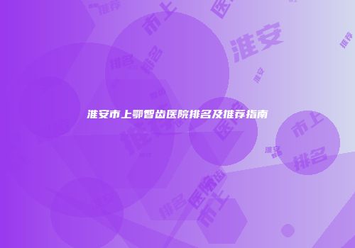 淮安市上鄂智齿医院排名及推荐指南