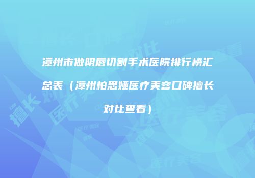 漳州市做阴唇切割手术医院排行榜汇总表（漳州柏思娅医疗美容口碑擅长对比查看）