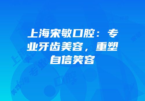 上海宋敏口腔：专业牙齿美容，重塑自信笑容