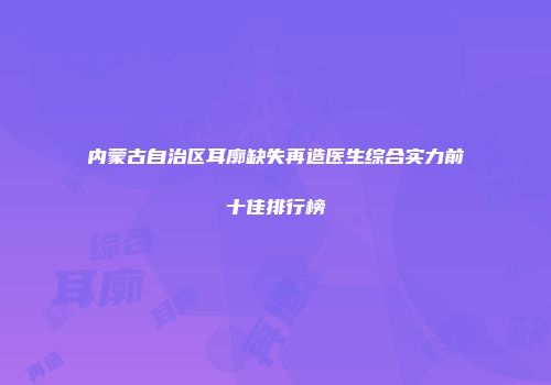 内蒙古自治区耳廓缺失再造医生综合实力前十佳排行榜