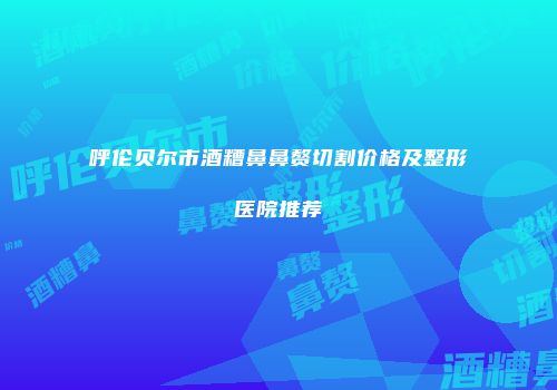 呼伦贝尔市酒糟鼻鼻赘切割价格及整形医院推荐