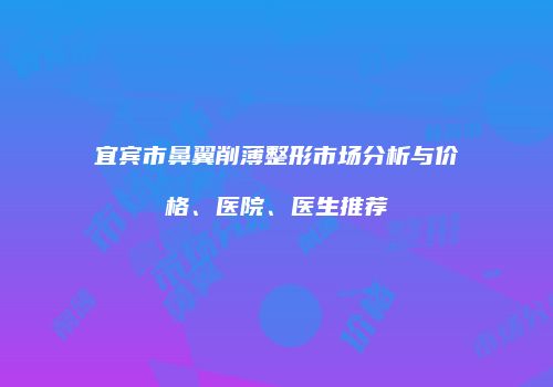 宜宾市鼻翼削薄整形市场分析与价格、医院、医生推荐