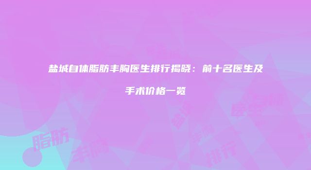 盐城自体脂肪丰胸医生排行揭晓：前十名医生及手术价格一览