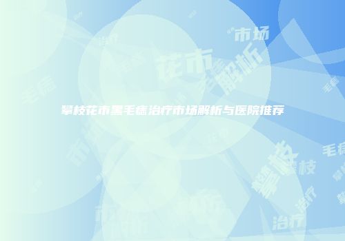 攀枝花市黑毛痣治疗市场解析与医院推荐