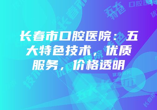 长春市口腔医院：五大特色技术，优质服务，价格透明