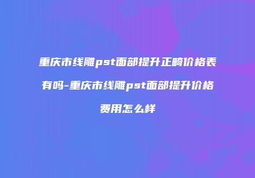 重庆市线雕pst面部提升正畸价格表有吗-重庆市线雕pst面部提升价格费用怎么样