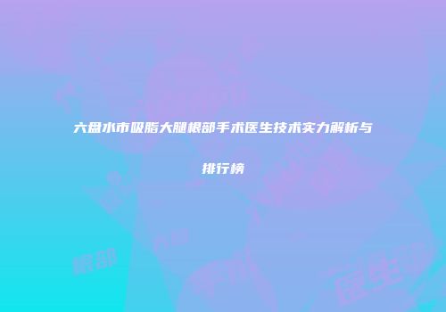 六盘水市吸脂大腿根部手术医生技术实力解析与排行榜