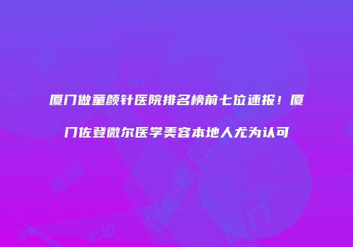 厦门做童颜针医院排名榜前七位速报！厦门佐登微尔医学美容本地人尤为认可