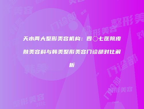 天水两大整形美容机构：四〇七医院皮肤美容科与韩美整形美容门诊部对比解析
