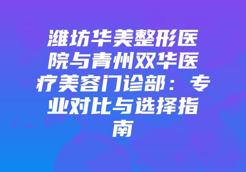 潍坊华美整形医院与青州双华医疗美容门诊部：专业对比与选择指南