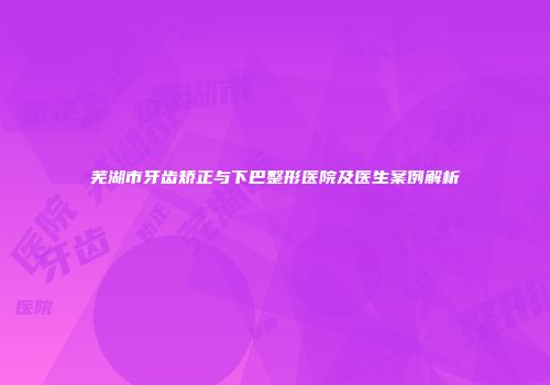 芜湖市牙齿矫正与下巴整形医院及医生案例解析