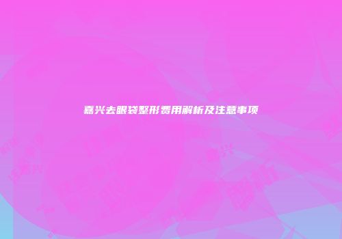 嘉兴去眼袋整形费用解析及注意事项