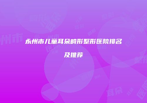 永州市儿童耳朵畸形整形医院排名及推荐
