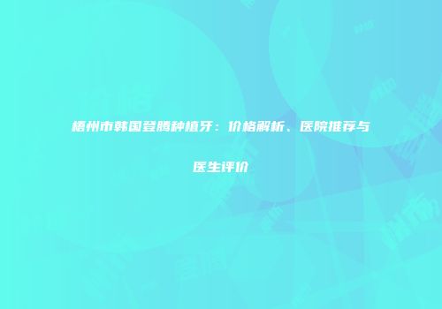 梧州市韩国登腾种植牙：价格解析、医院推荐与医生评价
