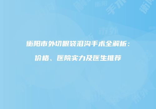 衡阳市外切眼袋泪沟手术全解析：价格、医院实力及医生推荐