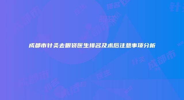 成都市针灸去眼袋医生排名及术后注意事项分析
