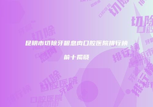 昆明市切除牙龈息肉口腔医院排行榜前十揭晓
