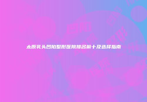 太原乳头凹陷整形医院排名前十及选择指南