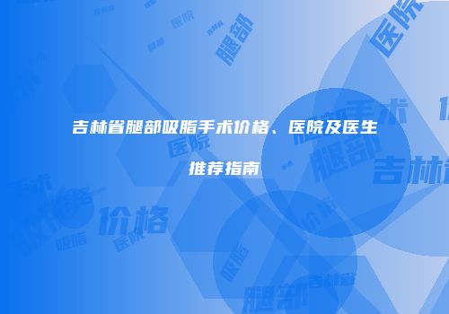 吉林省腿部吸脂手术价格、医院及医生推荐指南