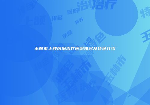 玉林市上颌后缩治疗医院排名及特色介绍