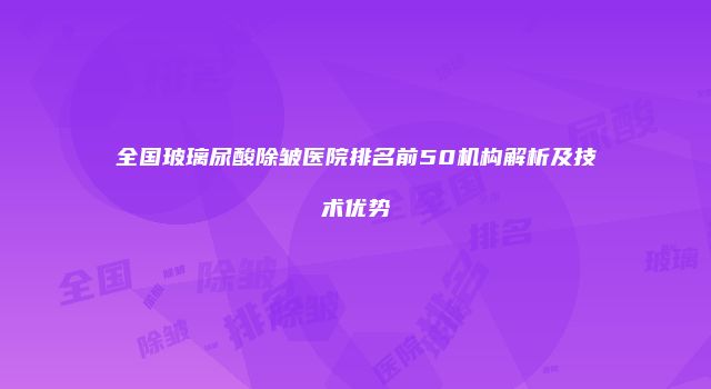 全国玻璃尿酸除皱医院排名前50机构解析及技术优势