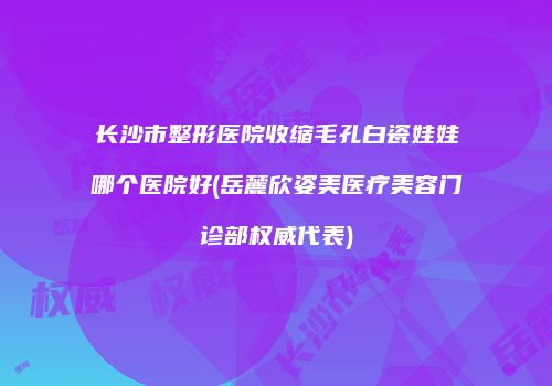 长沙市整形医院收缩毛孔白瓷娃娃哪个医院好(岳麓欣姿美医疗美容门诊部权威代表)