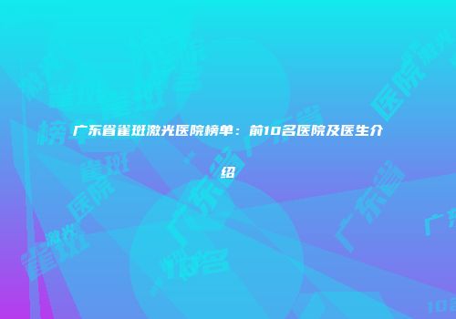 广东省雀斑激光医院榜单：前10名医院及医生介绍