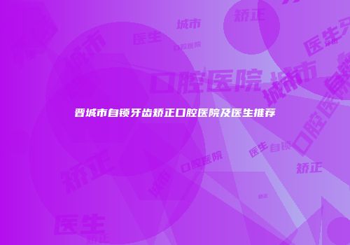 晋城市自锁牙齿矫正口腔医院及医生推荐