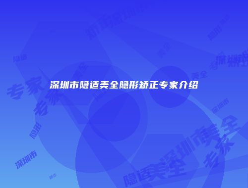 深圳市隐适美全隐形矫正专家介绍