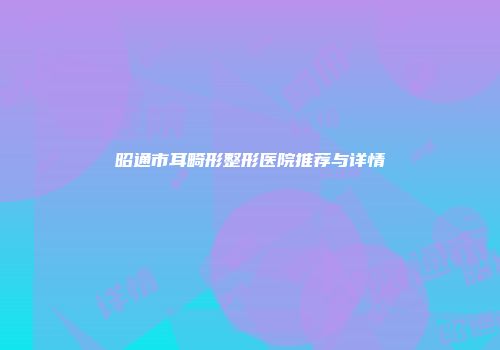 昭通市耳畸形整形医院推荐与详情