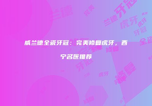 威兰德全瓷牙冠：完美修复虎牙，西宁名医推荐
