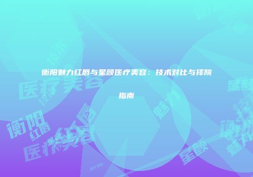 衡阳魅力红唇与星颜医疗美容：技术对比与择院指南
