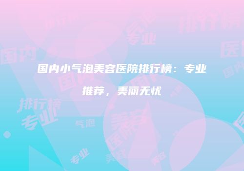 国内小气泡美容医院排行榜：专业推荐，美丽无忧