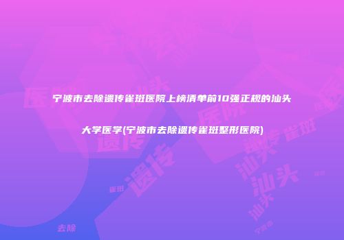 宁波市去除遗传雀斑医院上榜清单前10强正规的汕头大学医学(宁波市去除遗传雀斑整形医院)