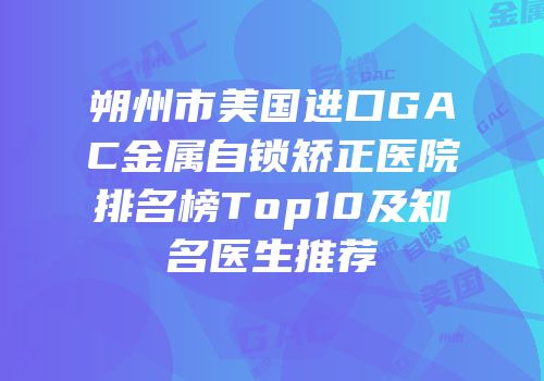 朔州市美国进口GAC金属自锁矫正医院排名榜Top10及知名医生推荐