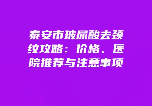 泰安市玻尿酸去颈纹攻略：价格、医院推荐与注意事项