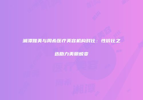 湘潭雅美与周希医疗美容机构对比：性价比之选助力美丽蜕变