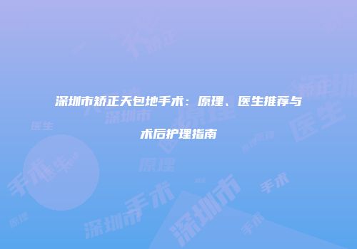 深圳市矫正天包地手术：原理、医生推荐与术后护理指南