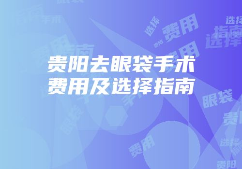 贵阳去眼袋手术费用及选择指南