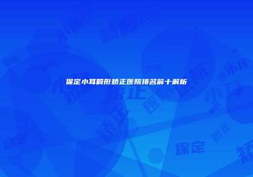 保定小耳畸形矫正医院排名前十解析