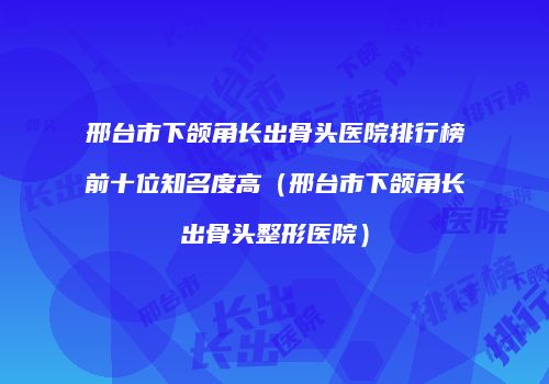 邢台市下颌角长出骨头医院排行榜前十位知名度高（邢台市下颌角长出骨头整形医院）