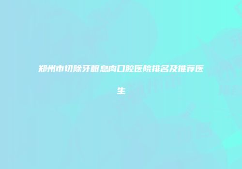 郑州市切除牙龈息肉口腔医院排名及推荐医生
